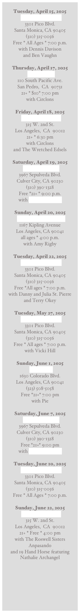 
Tuesday, April 15, 2025
The Unurban Cafe
3301 Pico Blvd.
Santa Monica, CA 90405
(310) 315-0056
Free * All Ages * 7:00 p.m.
with Dennis Davison
and Ben Vaughn 

Thursday, April 17, 2025
The Sardine
110 South Pacific Ave.  
San Pedro,  CA  90731
21+ * $10* 7:00 pm  
with Circlons 

Friday, April 18, 2025
The Redwood Bar
315 W. 2nd St.
Los Angeles,  CA  90012
21+ * 6:30 pm  
with Circlons
and The Wretched Edsels 

Saturday, April 19, 2025
The Cinema Bar
3967 Sepulveda Blvd.
Culver City, CA 90230
(310) 390-1328
Free *21+ * 9:00 p.m.
with Dime Box Band

Sunday, April 20, 2025
Wild Honey Backyard
1167 Kipling Avenue
Los Angeles, CA 90041
all ages * 4:00 p.m.  
with Amy Rigby

Tuesday, April 22, 2025
The Unurban Cafe
3301 Pico Blvd.
Santa Monica, CA 90405
(310) 315-0056
Free *All ages * 7:00 p.m.
with Danny and Julia St. Pierre
and Terry Okey

Tuesday, May 27, 2025
The Unurban Cafe
3301 Pico Blvd.
Santa Monica, CA 90405
(310) 315-0056
Free * All ages * 7:00 p.m. 
with Vicki Hill

Sunday, June 1, 2025
The Fable
1630 Colorado Blvd.
Los Angeles, CA 90041
(323) 508-5058
Free *21+* 7:00 pm
with Pie

Saturday, June 7, 2025
The Cinema Bar
3967 Sepulveda Blvd.
Culver City, CA 90230
(310) 390-1328
Free *21+* 9:00 pm
with Dime Box Band

Tuesday, June 10, 2025
The Unurban Cafe
3301 Pico Blvd.
Santa Monica, CA 90405
(310) 315-0056
Free * All Ages * 7:00 p.m.

Sunday, June 22, 2025
The Redwood Bar
315 W. 2nd St.
Los Angeles,  CA  90012
21+ * Free * 4:00 pm  
with The Roswell Sisters
Anpasando
and 19 Hand Horse featuring Nathalie Archangel





 

